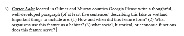 3) Carter Lake located in Gilmer and Murray counties Georgia Please write a thoughtful,
well-developed paragraph (of at least five sentences) describing this lake or wetland.
Important things to include are: (1) How and when did this feature form? (2) What
organisms use this feature as a habitat? (3) what social, historical, or economic functions
does this feature serve? |