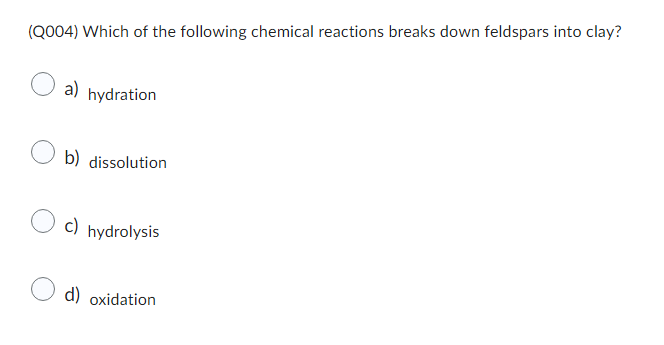 (Q004) Which of the following chemical reactions breaks down feldspars into clay?
a) hydration
b) dissolution
c) hydrolysis
d) oxidation