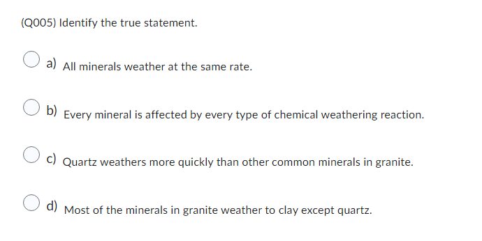 (Q005) Identify the true statement.
a) All minerals weather at the same rate.
b) Every mineral is affected by every type of chemical weathering reaction.
c) Quartz weathers more quickly than other common minerals in granite.
d) Most of the minerals in granite weather to clay except quartz.