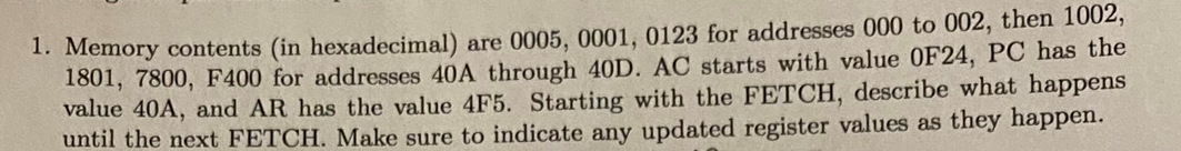 1. Memory contents (in hexadecimal) are 0005, 0001, 0123 for addresses 000 to 002, then 1002,
1801, 7800, F400 for addresses 40A through 40D. AC starts with value OF24, PC has the
value 40A, and AR has the value 4F5. Starting with the FETCH, describe what happens
until the next FETCH. Make sure to indicate any updated register values as they happen.
