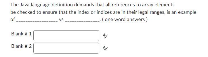 The Java language definition demands that all references to array elements
be checked to ensure that the index or indices are in their legal ranges, is an example
of
VS
____. (one word answers)
Blank # 1
Blank # 2
A
A/