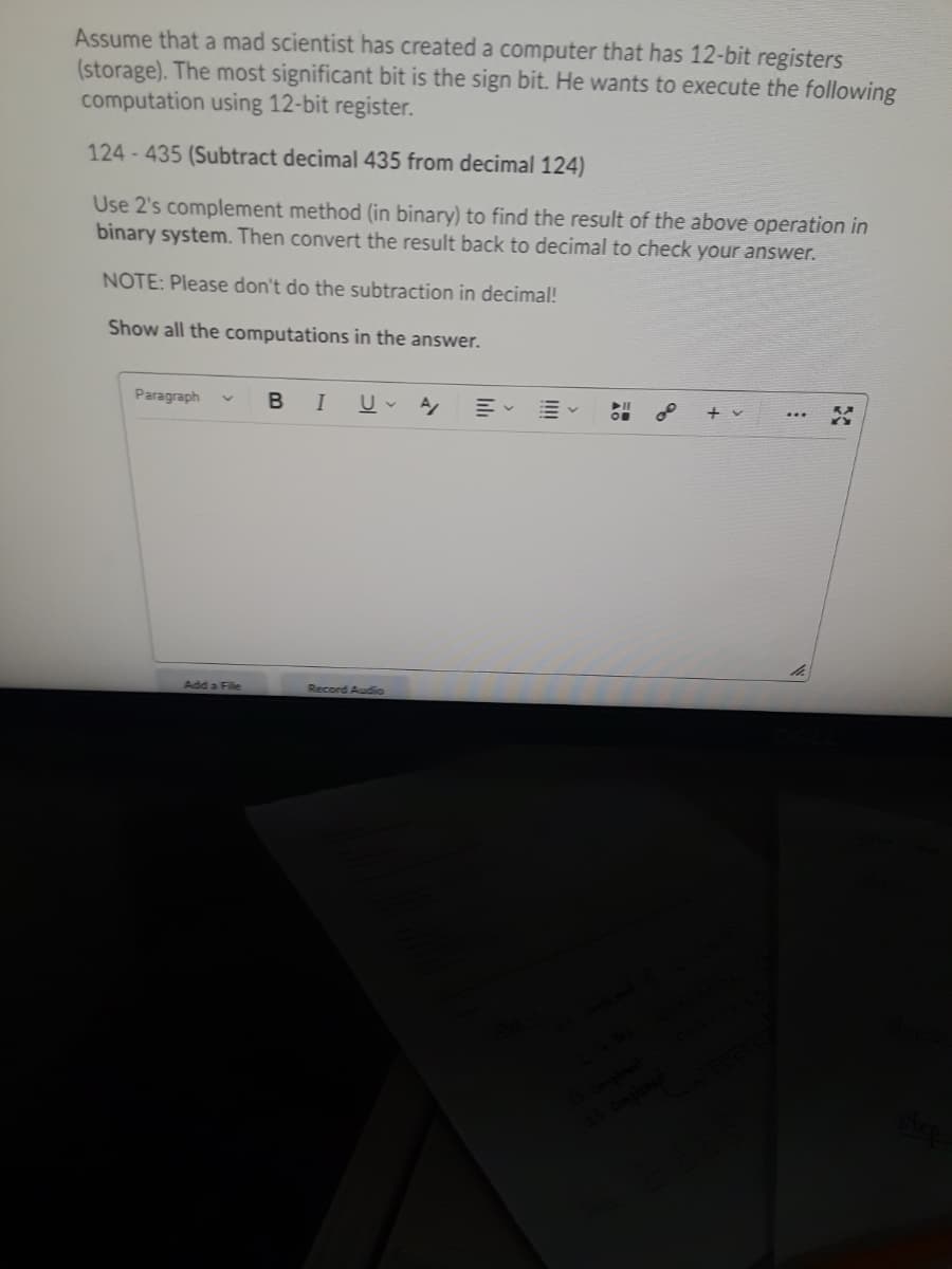 Assume that a mad scientist has created a computer that has 12-bit registers
(storage). The most significant bit is the sign bit. He wants to execute the following
computation using 12-bit register.
124-435 (Subtract decimal 435 from decimal 124)
Use 2's complement method (in binary) to find the result of the above operation in
binary system. Then convert the result back to decimal to check your answer.
NOTE: Please don't do the subtraction in decimal!
Show all the computations in the answer.
Paragraph
В I
+v
Add a File
Record Audio
