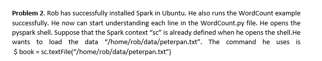 Problem 2. Rob has successfully installed Spark in Ubuntu. He also runs the WordCount example
successfully. He now can start understanding each line in the WordCount.py file. He opens the
pyspark shell. Suppose that the Spark context "sc" is already defined when he opens the shell. He
wants to load the data "/home/rob/data/peterpan.txt". The command he uses is
$ book = sc.textFile("/home/rob/data/peterpan.txt")