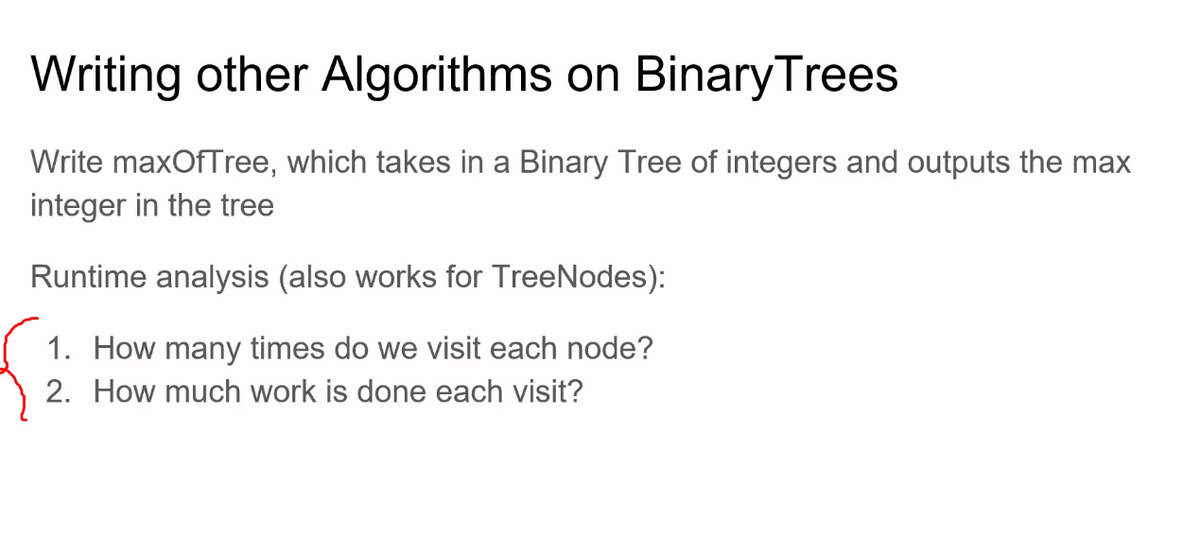 Writing other Algorithms on Binary Trees
Write maxOfTree, which takes in a Binary Tree of integers and outputs the max
integer in the tree
Runtime analysis (also works for TreeNodes):
1. How many times do we visit each node?
2. How much work is done each visit?