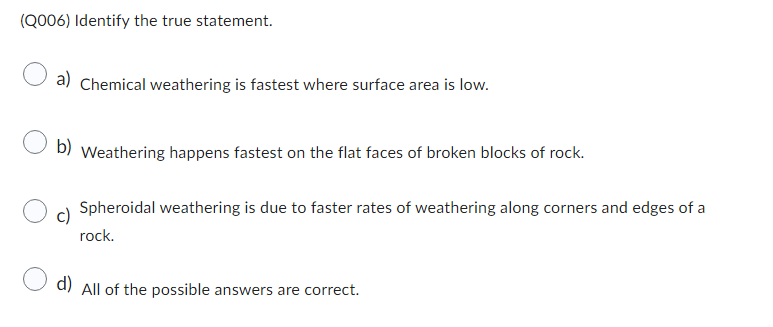 (Q006) Identify the true statement.
a) Chemical weathering is fastest where surface area is low.
b)
Weathering happens fastest on the flat faces of broken blocks of rock.
Spheroidal weathering is due to faster rates of weathering along corners and edges of a
rock.
d) All of the possible answers are correct.