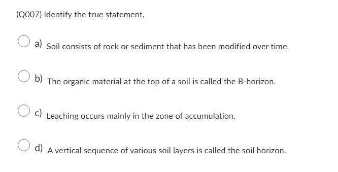 (Q007) Identify the true statement.
a) Soil consists of rock or sediment that has been modified over time.
b)
The organic material at the top of a soil is called the B-horizon.
c)
Leaching occurs mainly in the zone of accumulation.
d) A vertical sequence of various soil layers is called the soil horizon.