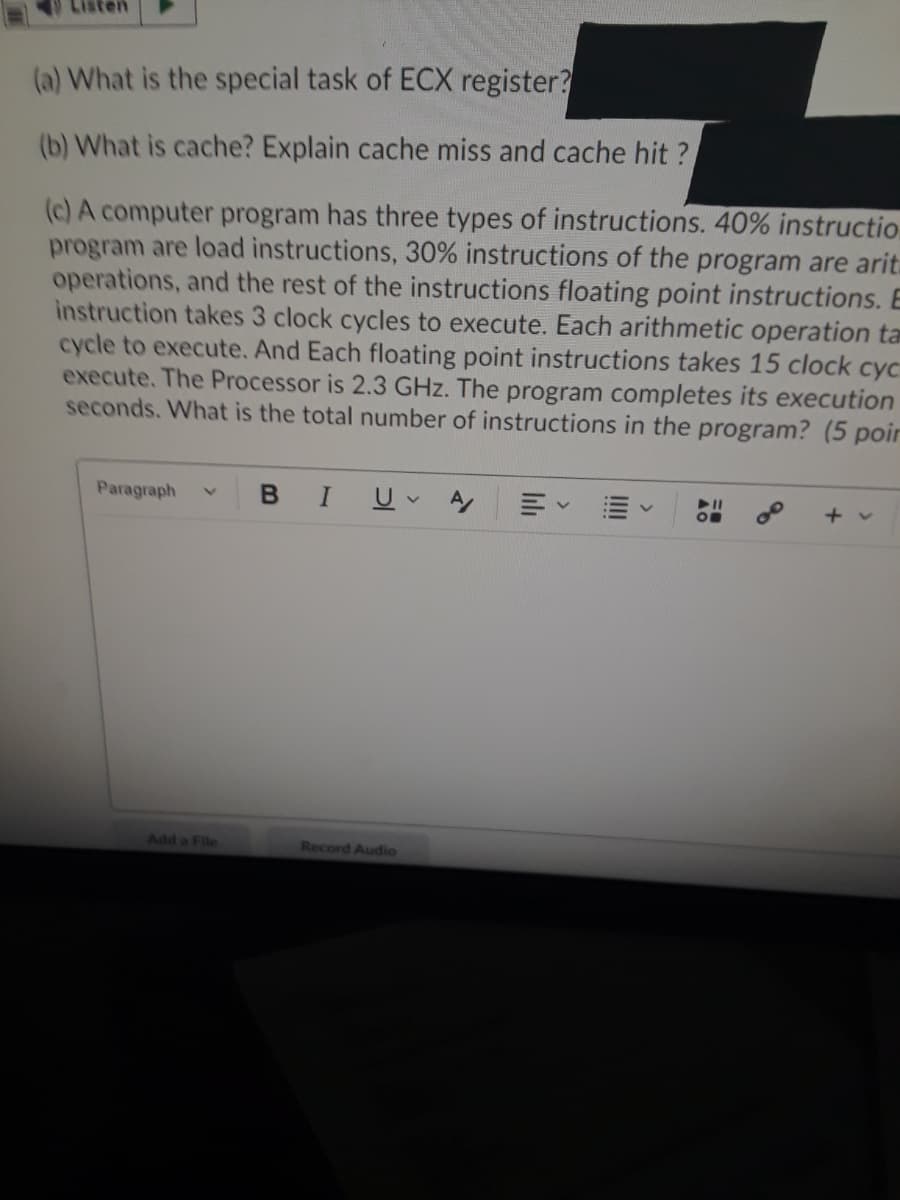 (a) What is the special task of ECX register?
(b) What is cache? Explain cache miss and cache hit ?
(c) A computer program has three types of instructions. 40% instructio
program are load instructions, 30% instructions of the program are arit.
operations, and the rest of the instructions floating point instructions. E
instruction takes 3 clock cycles to execute. Each arithmetic operation ta
cycle to execute. And Each floating point instructions takes 15 clock cyc
execute. The Processor is 2.3 GHz. The program completes its execution
seconds. What is the total number of instructions in the program? (5 poir
Paragraph
+ v
Add a File
Record Audio
