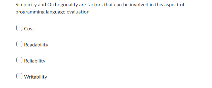 ### Factors in Programming Language Evaluation

Simplicity and Orthogonality are factors that can be involved in this aspect of programming language evaluation

- [ ] Cost
- [ ] Readability
- [ ] Reliability
- [ ] Writability