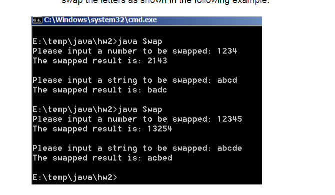 |01. C:\Windows\system32\cmd.exe
E:\temp\java\hw2>java Swap
Please input a number to be swapped: 1234
The swapped result is: 2143
Please input a string to be swapped: abcd
The swapped result is: badc
E:\temp\java\hw2>java Swap
Please input a number to be swapped: 12345
The swapped result is: 13254
Please input a string to be swapped: abcde
The swapped result is: acbed
E:\temp\java\hw2>
