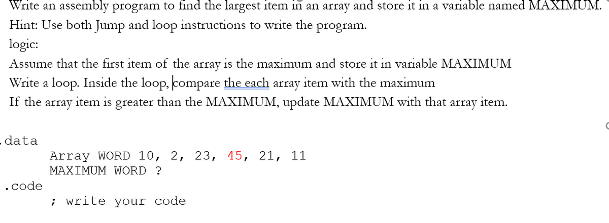 Write an assembly program to find the largest item in an array and store it in a variable named MAXIMUM.
Hint: Use both Jump and loop instructions to write the
program.
logic:
Assume that the first item of the array is the maximum and store it in variable MAXIMUM
Write a loop. Inside the loop, compare the each array item with the maximum
If the
array
item is greater than the MAXIMUM, update MAXIMUM with that array item.
- data
Array WORD 10, 2, 23, 45, 21, 11
MAXIMUM WORD ?
.code
; write your code
