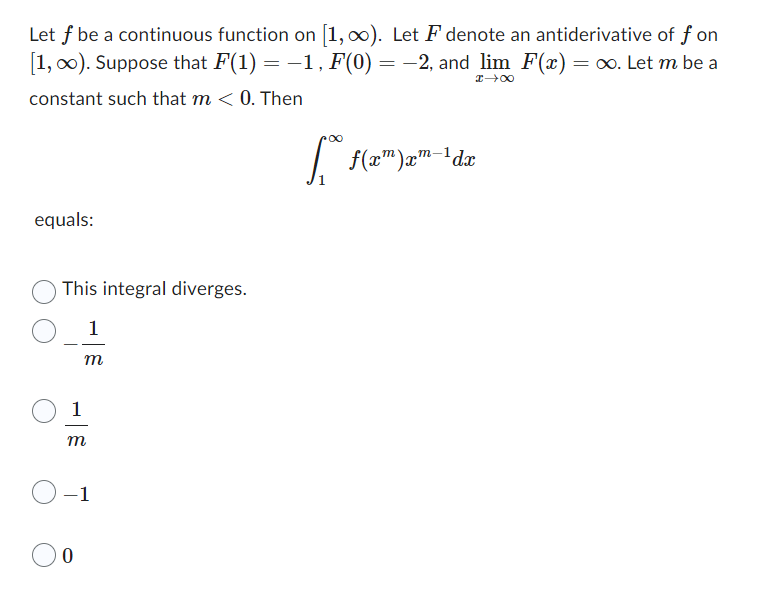 Let f be a continuous function on [1, ∞). Let F denote an antiderivative of f on
[1, ∞). Suppose that F(1) = −1, F(0) = −2, and lim F(x) = ∞. Let m be a
I→∞
constant such that m < 0. Then
equals:
This integral diverges.
1
m
m
-1
0
∞
f(x) xm-1dx