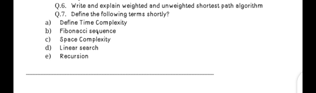 Q.6. Write and explain weighted and unweighted shortest path algorithm
Q.7. Define the following terms shortly?
a)
Define Time Complexity
Fibonacci sequence
b)
Space Complexity
d)
c)
Linear search
e)
Recursion
