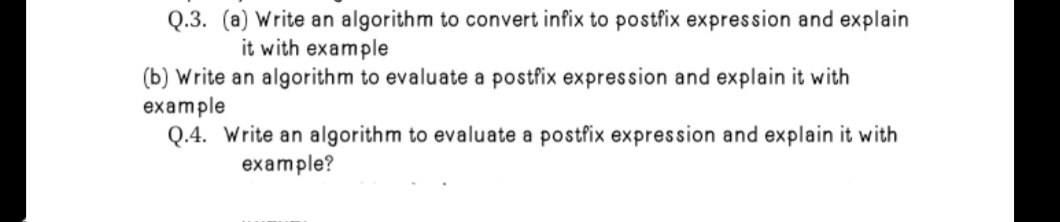 Q.3. (a) Write an algorithm to convert infix to postfix expression and explain
it with example
(b) Write an algorithm to evaluate a postfix expression and explain it with
example
Q.4. Write an algorithm to evaluate a postfix expression and explain it with
example?
