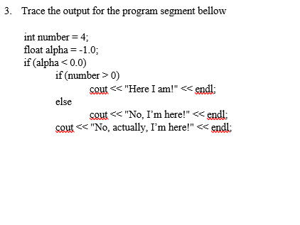 3. Trace the output for the program segment bellow
int number = 4;
float alpha = -1.0;
if (alpha <0.0)
if (number > 0)
else
cout<<"No, I'm here!" << endl;
cout << "No, actually, I'm here!" << endl;
cout << "Here I am!" << endl;