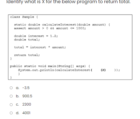 Identify what is X for the below program to return total.
class Sample {
static double calculateInterest (double amount) {
assert amount > 0 && amount <= 1000;
}
double interest = 1.2;
double total;
total interest amount;
O
return total;
public static void main(String[] args) {
System.out.println (calculate Interest (
}
a. -3.5
O b. 900.5
c. 2300
O d. 4001
8