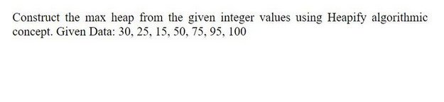 Construct the max heap from the given integer values using Heapify algorithmic
concept. Given Data: 30, 25, 15, 50, 75, 95, 100