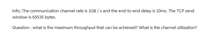 Info; The communication channel rate is 1GB/s and the end-to-end delay is 10ms. The TCP send
window is 65535 bytes.
Question: what is the maximum throughput that can be achieved? What is the channel utilization?