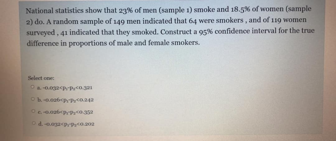 National statistics show that 23% of men (sample 1) smoke and 18.5% of women (sample
2) do. A random sample of 149 men indicated that 64 were smokers , and of 119 women
surveyed , 41 indicated that they smoked. Construct a 95% confidence interval for the true
difference in proportions of male and female smokers.
Select one:
O a. -0.032<p1-P2<0.321
O b.-0.026<p,-P2<0.242
O c. -0.026<p;-P2<0.352
O d. -o.032<pr-P2<0.202
