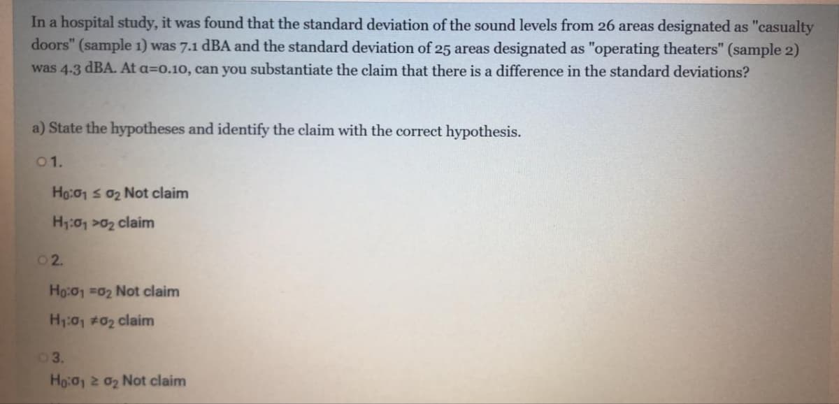 In a hospital study, it was found that the standard deviation of the sound levels from 26 areas designated as "casualty
doors" (sample 1) was 7.1 dBA and the standard deviation of 25 areas designated as "operating theaters" (sample 2)
was 4.3 dBA. At a=0.10, can you substantiate the claim that there is a difference in the standard deviations?
a) State the hypotheses and identify the claim with the correct hypothesis.
01.
Ho:01 s 02 Not claim
H1:01 >02 claim
02.
Ho:01 =02 Not claim
H1:01 #02 claim
03.
Ho:01 2 02 Not claim
