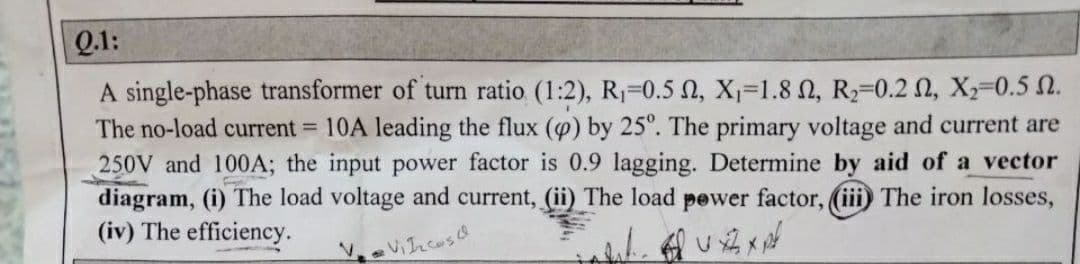 Q.1:
A single-phase transformer of turn ratio (1:2), R1-0.5 N, X-1.8 N, R2-0.2 N, X-0.5 N.
The no-load current 10A leading the flux () by 25°. The primary voltage and current are
250V and 100A; the input power factor is 0.9 lagging. Determine by aid of a vector
diagram, (i) The load voltage and current, (ii) The load pewer factor, (iii) The iron losses,
(iv) The efficiency.
