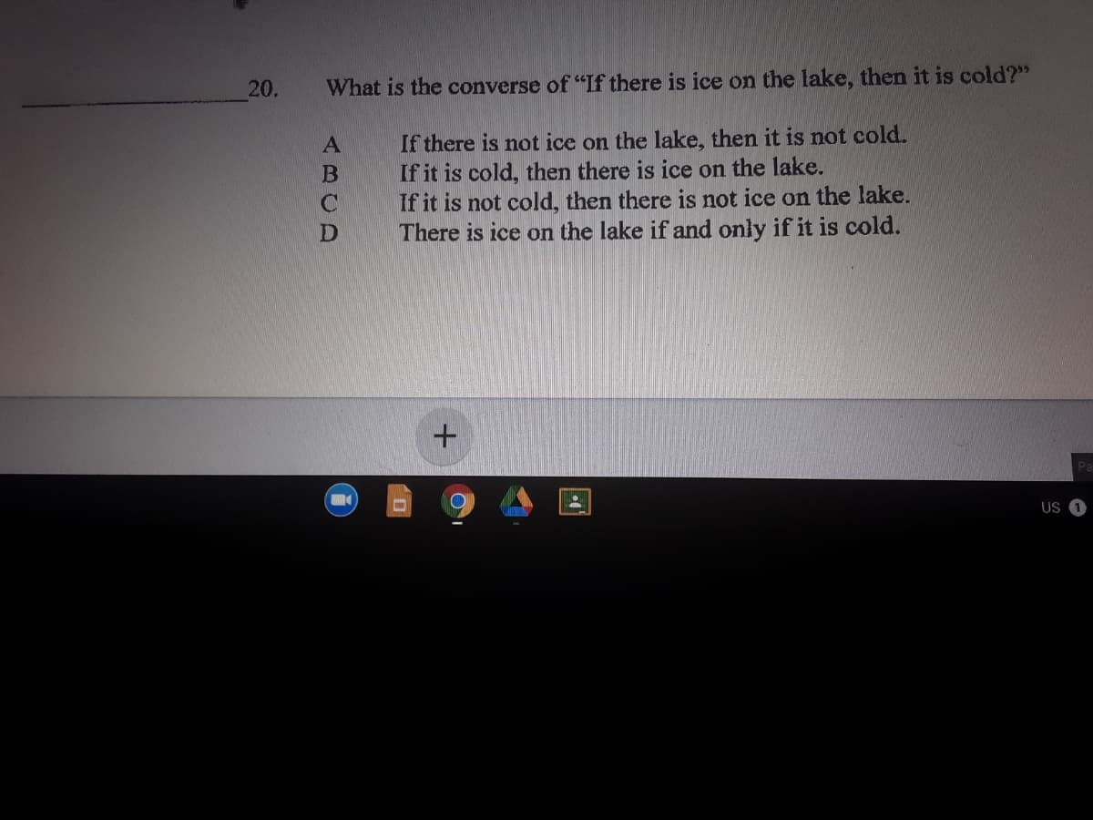 20.
What is the converse of "If there is ice on the lake, then it is cold?"
If there is not ice on the lake, then it is not cold.
If it is cold, then there is ice on the lake.
If it is not cold, then there is not ice on the lake.
There is ice on the lake if and only if it is cold.
US
ABCD
