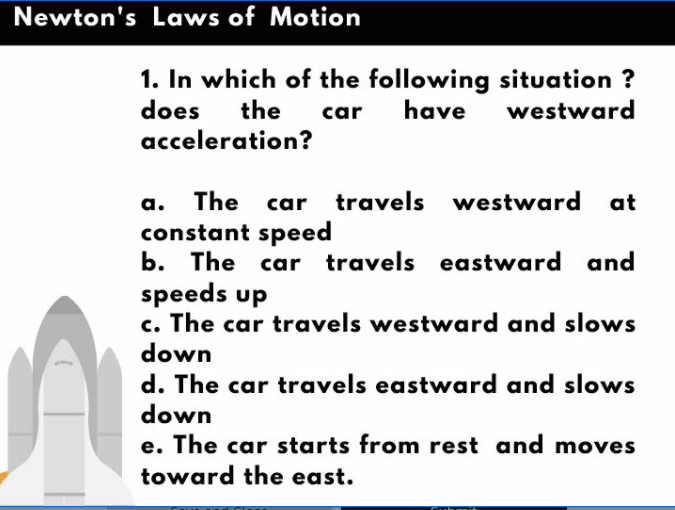 Newton's Laws of Motion
1. In which of the following situation ?
have
the
does
acceleration?
car
westward
a. The car travels westward at
constant speed
b. The car travels eastward and
speeds up
c. The car travels westward and slows
down
d. The car travels eastward and slows
down
e. The car starts from rest and moves
toward the east.
