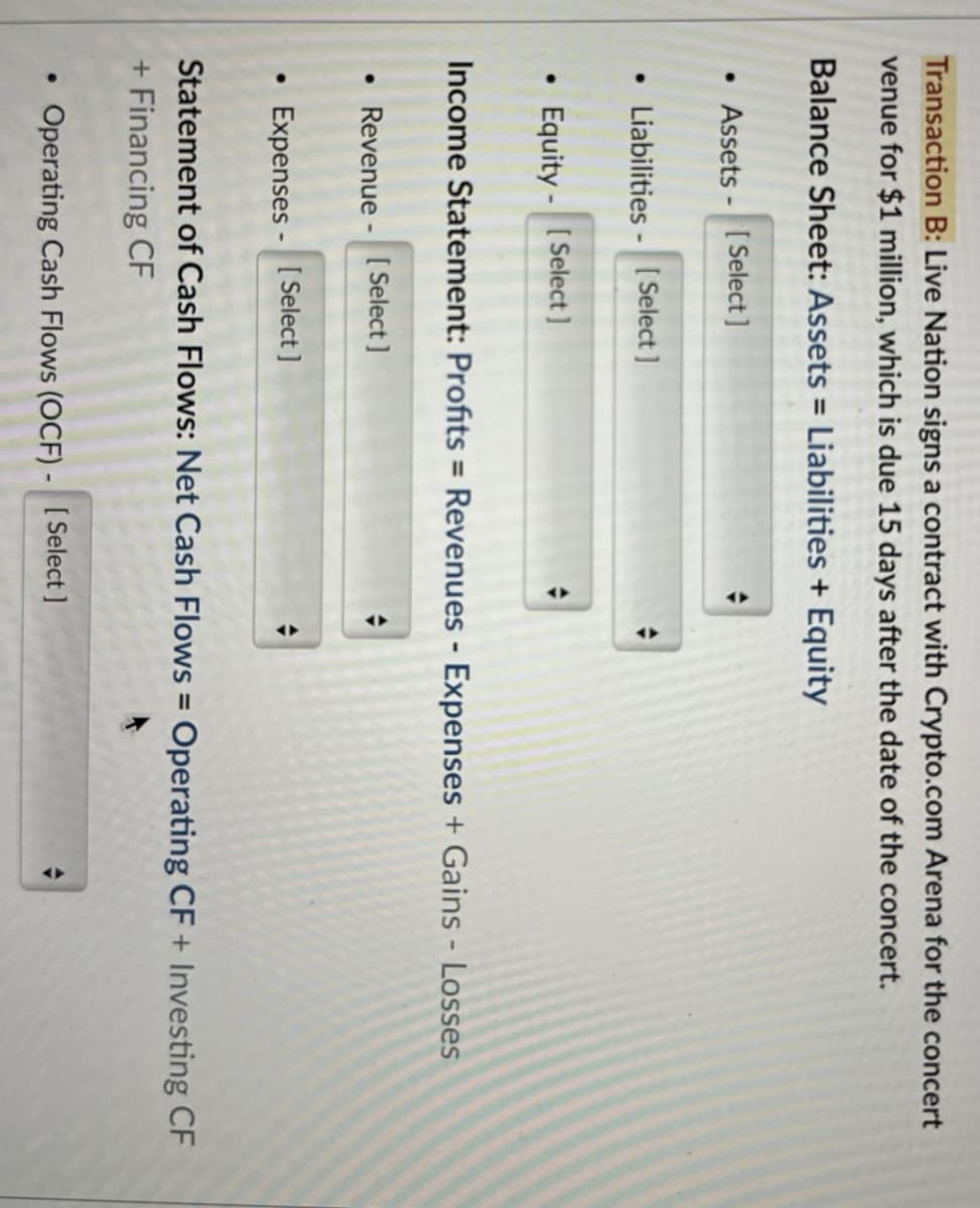 Transaction B: Live Nation signs a contract with Crypto.com Arena for the concert
venue for $1 million, which is due 15 days after the date of the concert.
Balance Sheet: Assets = Liabilities + Equity
•Assets - [Select]
• Liabilities-[Select]
• Equity - [Select]
Income Statement: Profits = Revenues - Expenses + Gains - Losses
• Revenue - [Select]
•
Expenses - [Select]
Statement of Cash Flows: Net Cash Flows = Operating CF + Investing CF
+ Financing CF
•
Operating Cash Flows (OCF) - [Select]