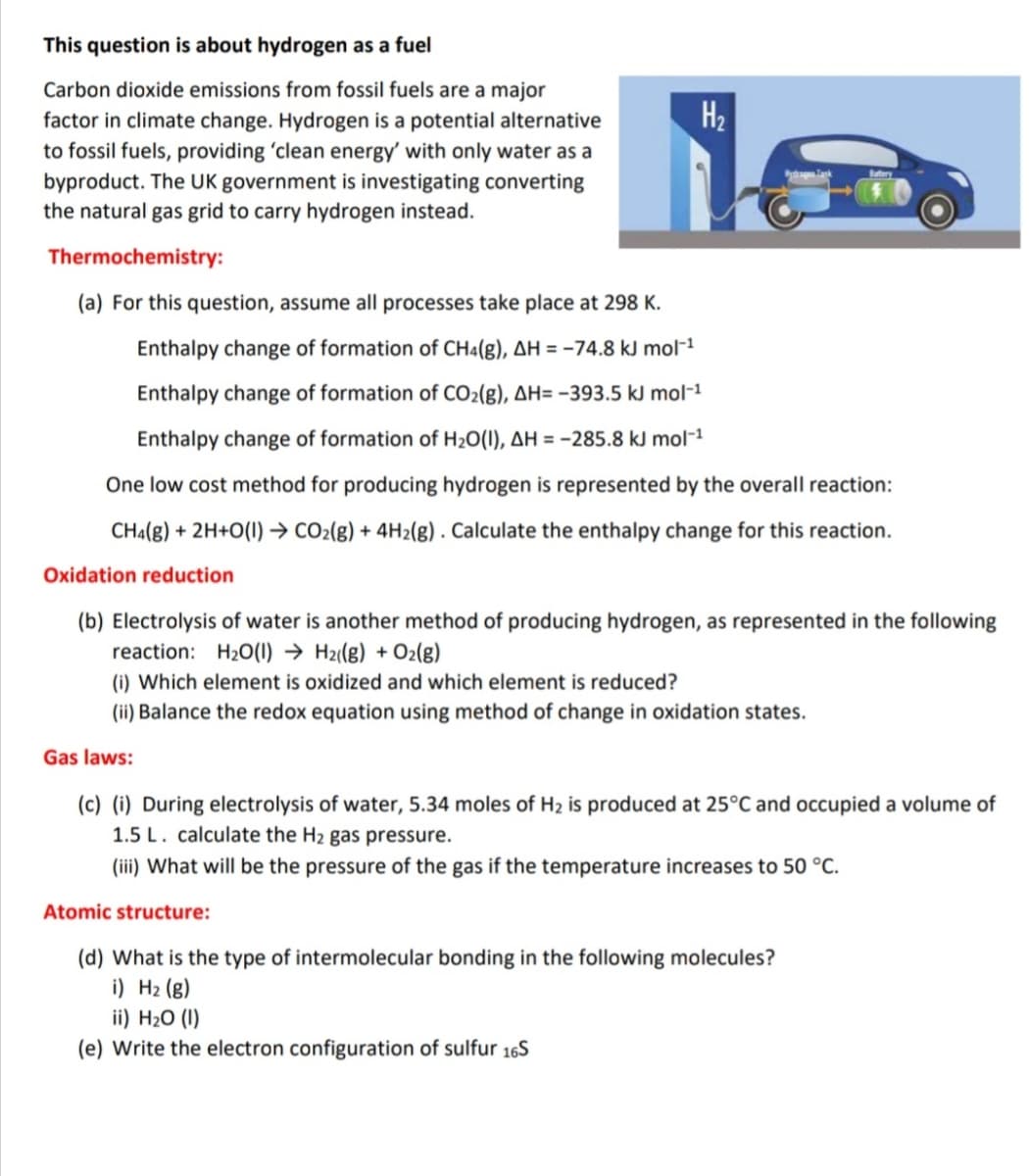 This question is about hydrogen as a fuel
Carbon dioxide emissions from fossil fuels are a major
factor in climate change. Hydrogen is a potential alternative
to fossil fuels, providing 'clean energy' with only water as a
byproduct. The UK government is investigating converting
the natural gas grid to carry hydrogen instead.
H2
Thermochemistry:
(a) For this question, assume all processes take place at 298 K.
Enthalpy change of formation of CH4(g), AH = -74.8 kJ mol-1
Enthalpy change of formation of CO2(g), AH= -393.5 kJ mol-1
Enthalpy change of formation of H20(1), AH = -285.8 kJ mol-1
One low cost method for producing hydrogen is represented by the overall reaction:
CHa(g) + 2H+O(1) → CO2(8) + 4H2(g) . Calculate the enthalpy change for this reaction.
Oxidation reduction
(b) Electrolysis of water is another method of producing hydrogen, as represented in the following
reaction: H20(1) → Hz((8) + O2(8)
(i) Which element is oxidized and which element is reduced?
(ii) Balance the redox equation using method of change in oxidation states.
Gas laws:
(c) (i) During electrolysis of water, 5.34 moles of H2 is produced at 25°C and occupied a volume of
1.5 L. calculate the H2 gas pressure.
(iii) What will be the pressure of the gas if the temperature increases to 50 °C.
Atomic structure:
(d) What is the type of intermolecular bonding in the following molecules?
i) H2 (8)
ii) H20 (I)
(e) Write the electron configuration of sulfur 16S
