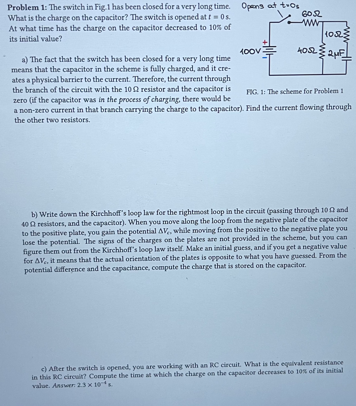 Problem 1: The switch in Fig.1 has been closed for a very long time. Opens at t=0s
What is the charge on the capacitor? The switch is opened at t = 0s.
At what time has the charge on the capacitor decreased to 10% of
its initial value?
100V
6052
ww
1052
4052 2 μF
a) The fact that the switch has been closed for a very long time
means that the capacitor in the scheme is fully charged, and it cre-
ates a physical barrier to the current. Therefore, the current through
the branch of the circuit with the 10 S2 resistor and the capacitor is
zero (if the capacitor was in the process of charging, there would be
a non-zero current in that branch carrying the charge to the capacitor). Find the current flowing through
the other two resistors.
FIG. 1: The scheme for Problem 1
b) Write down the Kirchhoff's loop law for the rightmost loop in the circuit (passing through 10 2 and
40 resistors, and the capacitor). When you move along the loop from the negative plate of the capacitor
to the positive plate, you gain the potential AVC, while moving from the positive to the negative plate you
lose the potential. The signs of the charges on the plates are not provided in the scheme, but you can
figure them out from the Kirchhoff's loop law itself. Make an initial guess, and if you get a negative value
for AVC, it means that the actual orientation of the plates is opposite to what you have guessed. From the
potential difference and the capacitance, compute the charge that is stored on the capacitor.
c) After the switch is opened, you are working with an RC circuit. What is the equivalent resistance
in this RC circuit? Compute the time at which the charge on the capacitor decreases to 10% of its initial
value. Answer: 2.3 × 10-4 s.