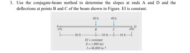 3. Use the conjugate-beam method to determine the slopes at ends A and D and the
deflections at points B and C of the beam shown in Figure. El is constant.
-20 ft
60 k
B
40 k
C
10-10-
El
constant
E = 1,800 ksi
I= 46,000 in.4