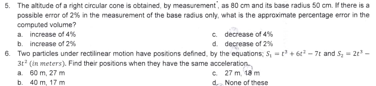 5. The altitude of a right circular cone is obtained, by measurement, as 80 cm and its base radius 50 cm. If there is a
possible error of 2% in the measurement of the base radius only, what is the approximate percentage error in the
computed volume?
a. increase of 4%
C. decrease of 4%
d. decrease of 2%
b. increase of 2%
6. Two particles under rectilinear motion have positions defined, by the equations; S₁ = t³ + 6t² − 7t and S₂ = 2t³ -
3t² (in meters). Find their positions when they have the same acceleration...
a. 60 m, 27 m
c. 27 m, 18 m
d. None of these
b. 40 m, 17 m