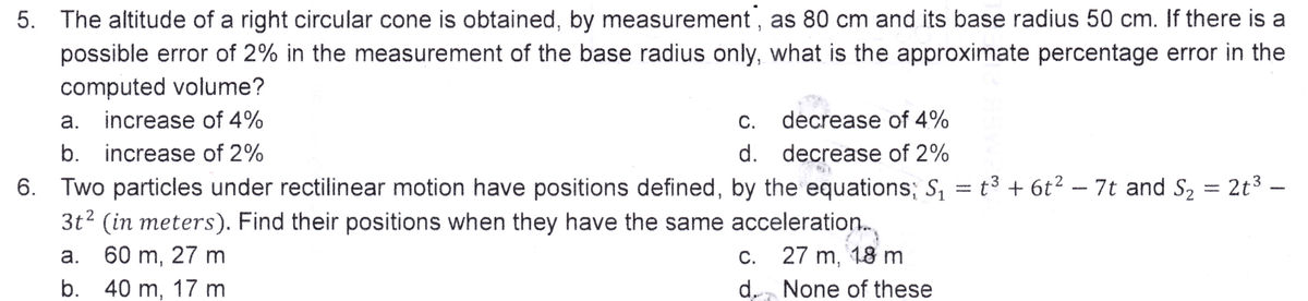 5. The altitude of a right circular cone is obtained, by measurement, as 80 cm and its base radius 50 cm. If there is a
possible error of 2% in the measurement of the base radius only, what is the approximate percentage error in the
computed volume?
a. increase of 4%
C. decrease of 4%
d. decrease of 2%
b. increase of 2%
6. Two particles under rectilinear motion have positions defined, by the equations; S₁ = t³ + 6t² – 7t and S₂ = 2t³ -
3t² (in meters). Find their positions when they have the same acceleration.
a. 60 m, 27 m
27 m, 18 m
b. 40 m, 17 m
None of these
C.
d.