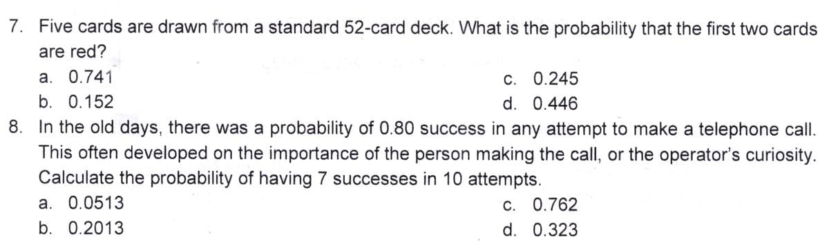 7. Five cards are drawn from a standard 52-card deck. What is the probability that the first two cards
are red?
a. 0.741
c. 0.245
d. 0.446
b. 0.152
8. In the old days, there was a probability of 0.80 success in any attempt to make a telephone call.
This often developed on the importance of the person making the call, or the operator's curiosity.
Calculate the probability of having 7 successes in 10 attempts.
c. 0.762
d.
0.323
a. 0.0513
b. 0.2013