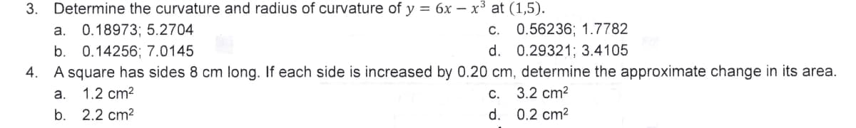 3. Determine the curvature and radius of curvature of y = 6x - x³ at (1,5).
a. 0.18973; 5.2704
c.
0.56236; 1.7782
b. 0.14256; 7.0145
d.
0.29321; 3.4105
4. A square has sides 8 cm long. If each side is increased by 0.20 cm, determine the approximate change in its area.
a.
1.2 cm²
c. 3.2 cm²
b. 2.2 cm²
d. 0.2 cm²