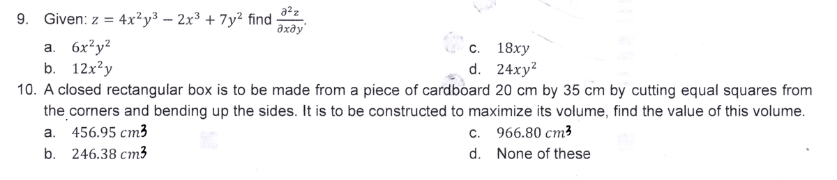 9.
3
Given: z = 4x²y³ − 2x³ + 7y² find
a. 6x²y²
b. 12x²y
2²z
Z
Əxəy
C.
18xy
d. 24xy²
10. A closed rectangular box is to be made from a piece of cardboard 20 cm by 35 cm by cutting equal squares from
the corners and bending up the sides. It is to be constructed to maximize its volume, find the value of this volume.
a.
456.95 cm3
b.
246.38 cm3
c.
d.
966.80 cm³
None of these