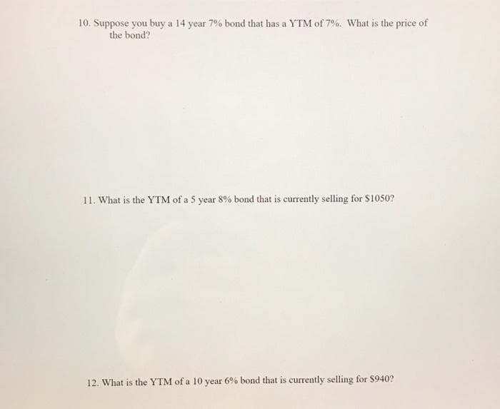 10. Suppose you buy a 14 year 7% bond that has a YTM of 7%. What is the price of
the bond?
11. What is the YTM of a 5 year 8% bond that is currently selling for $1050?
12. What is the YTM of a 10 year 6% bond that is currently selling for $940?