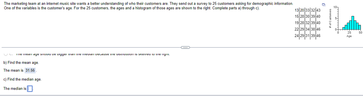 The marketing team at an internet music site wants a better understanding of who their customers are. They send out a survey to 25 customers asking for demographic information.
One of the variables is the customer's age. For the 25 customers, the ages and a histogram of those ages are shown to the right. Complete parts a) through c).
U me mean age sivula De vigyer man me mevail pecause the distribution is skewed to the nym
b) Find the mean age.
The mean is 31.56
c) Find the median age.
The median is
C
13 20 33 32 43
15 28 30 39 40
19 28 32 39 40
22 29 34 38 46
24 29 31 39 46
g
of Customers
25
Age
50