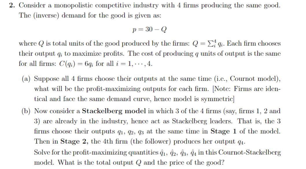 2. Consider a monopolistic competitive industry with 4 firms producing the same good.
The (inverse) demand for the good is given as:
p=30-
-Q
where is total units of the good produced by the firms: Q = Eqi. Each firm chooses
their output qi to maximize profits. The cost of producing q units of output is the same
for all firms: C(qi) = 6qi for all i = 1, ..., 4.
(a) Suppose all 4 firms choose their outputs at the same time (i.c., Cournot model),
what will be the profit-maximizing outputs for each firm. [Note: Firms are iden-
tical and face the same demand curve, hence model is symmetric]
(b) Now consider a Stackelberg model in which 3 of the 4 firms (say, firms 1, 2 and
3) are already in the industry, hence act as Stackelberg leaders. That is, the 3
firms choose their outputs 9₁, 92, 93 at the same time in Stage 1 of the model.
Then in Stage 2, the 4th firm (the follower) produces her output 9₁.
Solve for the profit-maximizing quantities 91, 92, 93, 94 in this Cournot-Stackelberg
model. What is the total output Q and the price of the good?