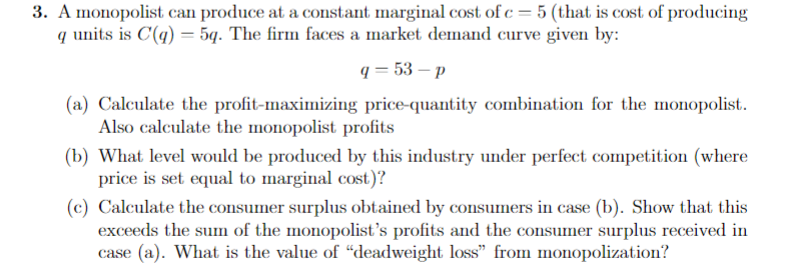 3. A monopolist can produce at a constant marginal cost of c=5 (that is cost of producing
q units is C'(q) = 5q. The firm faces a market demand curve given by:
q=53-p
(a) Calculate the profit-maximizing price-quantity combination for the monopolist.
Also calculate the monopolist profits
(b) What level would be produced by this industry under perfect competition (where
price is set equal to marginal cost)?
(c) Calculate the consumer surplus obtained by consumers in case (b). Show that this
exceeds the sum of the monopolist's profits and the consumer surplus received in
case (a). What is the value of "deadweight loss" from monopolization?