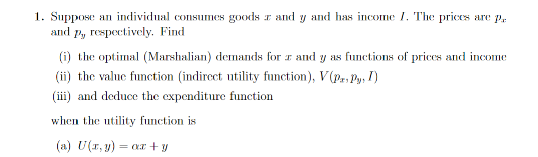 1. Suppose an individual consumes goods and y and has income I. The prices are pr
and p, respectively. Find
(i) the optimal (Marshalian) demands for x and y as functions of prices and income
(ii) the value function (indirect utility function), V(Pa, Py, I)
(iii) and deduce the expenditure function
when the utility function is
(a) U (x, y) = ax + y