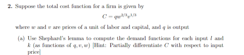 2. Suppose the total cost function for a firm is given by
C =qw2/31/3
where wand v are prices of a unit of labor and capital, and q is output
(a) Use Shephard's lemma to compute the demand functions for each input 7 and
k (as functions of q, u, w) [Hint: Partially differentiate C with respect to input
price]