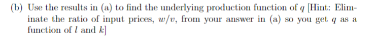 (b) Use the results in (a) to find the underlying production function of q [Hint: Elim-
inate the ratio of input prices, w/v, from your answer in (a) so you get q as a
function of 1 and k]