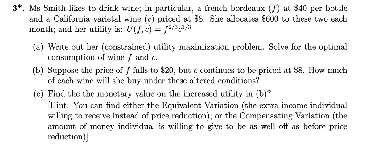 3*. Ms Smith likes to drink wine; in particular, a french bordeaux (f) at $40 per bottle
and a California varietal wine (c) priced at $8. She allocates $600 to these two each
month; and her utility is: U(f, c) = f2/³c¹/³
(a) Write out her (constrained) utility maximization problem. Solve for the optimal
consumption of wine f and c.
(b) Suppose the price of f falls to $20, but c continues to be priced at $8. How much
of each wine will she buy under these altered conditions?
(c) Find the the monetary value on the increased utility in (b)?
[Hint: You can find either the Equivalent Variation (the extra income individual
willing to receive instead of price reduction); or the Compensating Variation (the
amount of money individual is willing to give to as well off as before price
reduction)]