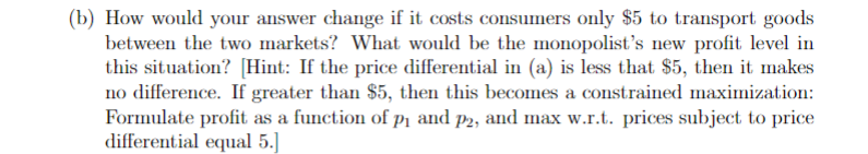 (b) How would your answer change if it costs consumers only $5 to transport goods
between the two markets? What would be the monopolist's new profit level in
this situation? [Hint: If the price differential in (a) is less that $5, then it makes
no difference. If greater than $5, then this becomes a constrained maximization:
Formulate profit as a function of p₁ and p2, and max w.r.t. prices subject to price
differential equal 5.]