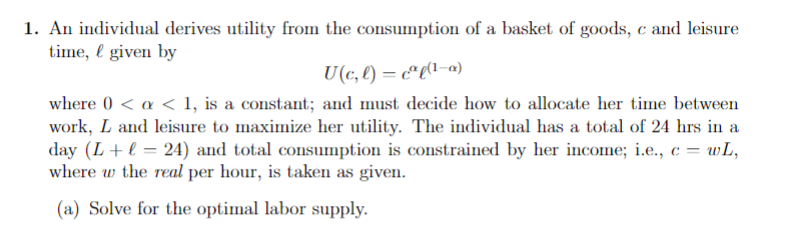 1. An individual derives utility from the consumption of a basket of goods, c and leisure
time, given by
U(c, l) =cºl(1-a)
where 0 < a < 1, is a constant; and must decide how to allocate her time between
work, L and leisure to maximize her utility. The individual has a total of 24 hrs in a
day (L + l = 24) and total consumption is constrained by her income; i.e., c = wL,
where w the real per hour, is taken as given.
(a) Solve for the optimal labor supply.