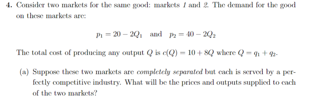 4. Consider two markets for the same good: markets 1 and 2. The demand for the good
on these markets are:
P₁ = 20 2Q₁ and P2 = 40-2Q2
The total cost of producing any output Q is c(Q) = 10 + 8Q where Q = 9₁ +92.
(a) Suppose these two markets are completely separated but each is served by a per-
fectly competitive industry. What will be the prices and outputs supplied to cach
of the two markets?