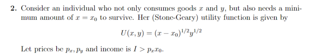 2. Consider an individual who not only consumes goods x and y, but also needs a mini-
mum amount of x= xo to survive. Her (Stone-Geary) utility function is given by
U(x, y) = (x − x)¹/2y¹/2
Let prices be Pa, Py and income is I > Prxo.