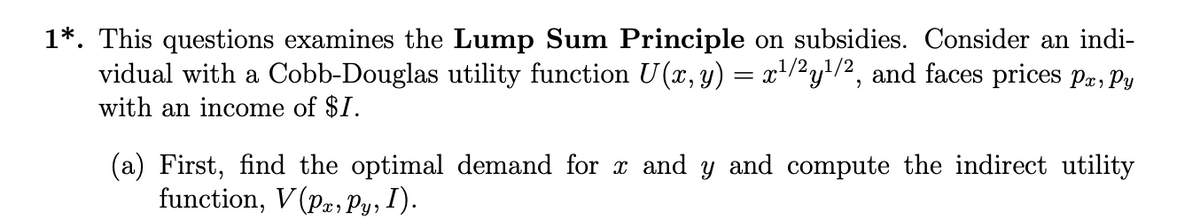 1*. This questions examines the Lump Sum Principle on subsidies. Consider an indi-
vidual with a Cobb-Douglas utility function U(x, y) = x¹/2y¹/2, and faces prices Pa, Py
with an income of $1.
(a) First, find the optimal demand for x and y and compute the indirect utility
function, V(Pa, Py, I).