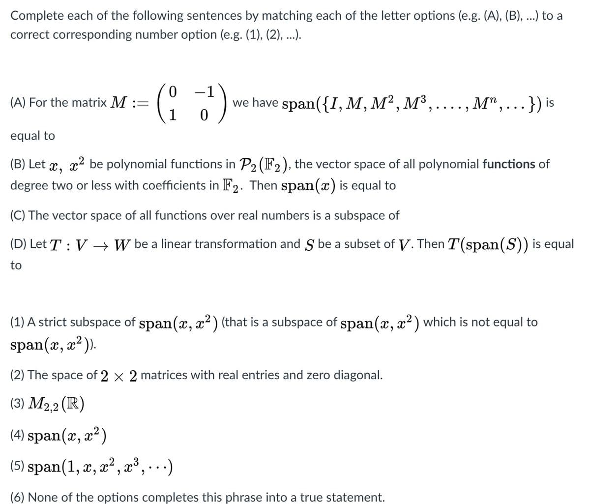 Complete each of the following sentences by matching each of the letter options (e.g. (A), (B), ...) to a
correct corresponding number option (e.g. (1), (2), ...).
-1
we have span({I,M, M² , M³,....,
M",...}) is
(A) For the matrix M::
1
equal to
(B) Let x, x2 be polynomial functions in P2 (F2), the vector space of all polynomial functions of
degree two or less with coefficients in F2. Then span(x) is equal to
(C) The vector space of all functions over real numbers is a subspace of
(D) Let T : V
→ W be a linear transformation and S be a subset of V. Then T(span(S)) is equal
to
(1) A strict subspace of span(x, x?) (that is a subspace of span(x, x2) which is not equal to
span(x, x²).
6.
(2) The space of 2 x 2 matrices with real entries and zero diagonal.
(3) M2,2 (IR)
(4) span(x, x²)
(5) span(1, x, x² , x³, … )
(6) None of the options completes this phrase into a true statement.
