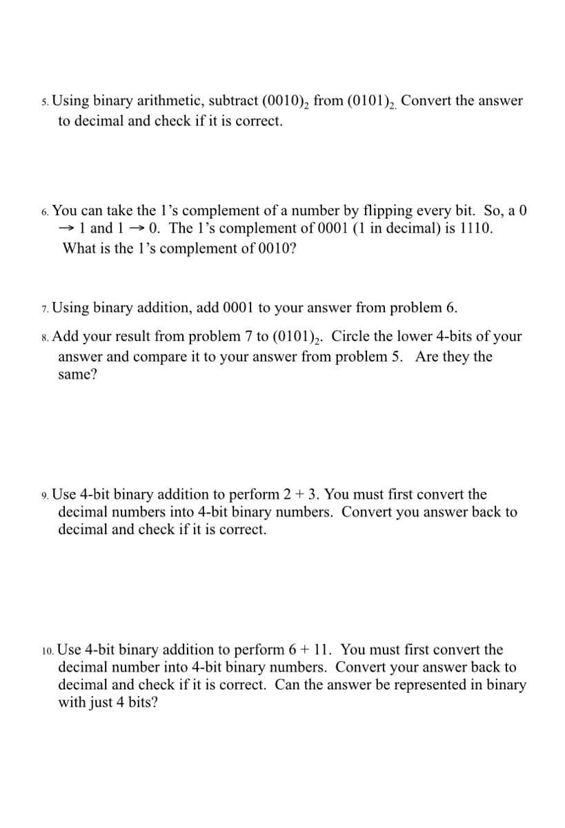 s. Using binary arithmetic, subtract (0010), from (0101), Convert the answer
to decimal and check if it is correct.
6. You can take the 1's complement of a number by flipping every bit. So, a 0
→ 1 and 1 → 0. The l’s complement of 0001 (1 in decimal) is 1110.
What is the 1's complement of 0010?
7. Using binary addition, add 0001 to your answer from problem 6.
8. Add your result from problem 7 to (0101),. Circle the lower 4-bits of your
answer and compare it to your answer from problem 5. Are they the
same?
9. Use 4-bit binary addition to perform 2 + 3. You must first convert the
decimal numbers into 4-bit binary numbers. Convert you answer back to
decimal and check if it is correct.
10. Use 4-bit binary addition to perform 6 + 11. You must first convert the
decimal number into 4-bit binary numbers. Convert your answer back to
decimal and check if it is correct. Can the answer be represented in binary
with just 4 bits?
